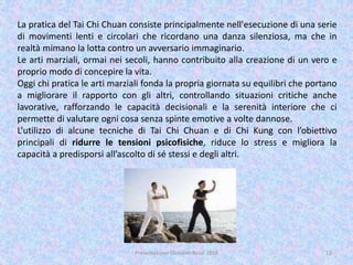 La pratica del Tai Chi Chuan consiste principalmente nell'esecuzione di una serie
di movimenti lenti e circolari che ricordano una danza silenziosa, ma che in
realtà mimano la lotta contro un avversario immaginario.
Le arti marziali, ormai nei secoli, hanno contribuito alla creazione di un vero e
proprio modo di concepire la vita.
Oggi chi pratica le arti marziali fonda la propria giornata su equilibri che portano
a migliorare il rapporto con gli altri, controllando situazioni critiche anche
lavorative, rafforzando le capacità decisionali e la serenità interiore che ci
permette di valutare ogni cosa senza spinte emotive a volte dannose.
L’utilizzo di alcune tecniche di Tai Chi Chuan e di Chi Kung con l’obiettivo
principali di ridurre le tensioni psicofisiche, riduce lo stress e migliora la
capacità a predisporsi all’ascolto di sé stessi e degli altri.
12Presentazione Giovanni Rossi 2016
 