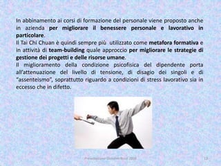 Presentazione Giovanni Rossi 2016 13
In abbinamento ai corsi di formazione del personale viene proposto anche
in azienda per migliorare il benessere personale e lavorativo in
particolare.
Il Tai Chi Chuan è quindi sempre più utilizzato come metafora formativa e
in attività di team-building quale approccio per migliorare le strategie di
gestione dei progetti e delle risorse umane.
Il miglioramento della condizione psicofisica del dipendente porta
all’attenuazione del livello di tensione, di disagio dei singoli e di
“assenteismo”, soprattutto riguardo a condizioni di stress lavorativo sia in
eccesso che in difetto.
 