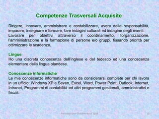 Competenze Trasversali Acquisite
Dirigere, innovare, amministrare e contabilizzare, avere delle responsabilità,
imparare, insegnare e formare, fare indagini culturali ed indagine degli eventi.
Lavorare per obiettivi attraverso il coordinamento, l’organizzazione,
l’amministrazione e la formazione di persone e/o gruppi, fissando priorità per
ottimizzare le scadenze.
Lingue
Ho una discreta conoscenza dell’inglese e del tedesco ed una conoscenza
elementare della lingua olandese.
Conoscenze informatiche
Le mie conoscenze informatiche sono da considerarsi complete per chi lavora
in un ufficio: Windows XP e Seven, Excel, Word, Power Point, Outlook, Internet,
Intranet, Programmi di contabilità ed altri programmi gestionali, amministrativi e
fiscali.
15Presentazione Giovanni Rossi 2016
 