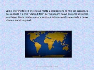 Come imprenditore di me stesso metto a disposizione le mie conoscenze, le
mie capacità e la mia "voglia di fare" per sviluppare nuovo business attraverso
lo sviluppo di una mia formazione continua internazionalizzata aperta a nuove
sfide e a nuovi traguardi.
Presentazione Giovanni Rossi 2016 17
 