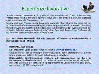 Esperienze lavorative
La mia attuale occupazione è quella di Responsabile dei Corsi di Formazione
Professionale rivolti a titolari di aziende e lavoratori nell’ambito di un Ente Bilaterale
in cui rappresento la Confcommercio.
Questa posizione l’ho raggiunta dopo aver maturato oltre 30 anni di esperienza nel
settore contabile/amministrativo e gestionale nel gruppo Confcommercio di Milano,
fino ad arrivare alla qualifica di Responsabile Amministrativo (6° livello Direttivo del
contratto della Formazione Professionale) di un Centro di Formazione Professionale
a Milano nel periodo luglio 2001- ottobre 2009.
Ecco una breve cronistoria del mio percorso all’interno di Confcommercio –
Imprese per l’Italia - Milano
• Dal 01/11/2009 ad oggi
EBiTer Milano; Corso Buenos Aires 77 Milano www.ebitermilano.it
Ente bilaterale per lo sviluppo dell'occupazione, delle professionalità e della
tutela sociale nel settore Terziario della Provincia di Milano
Responsabile amministrazione, gestione ed organizzazione dei Corsi di
Formazione Professionale rivolti a titolari di aziende e lavoratori nell’ambito
dell’Ente Bilaterale del Terziario in cui rappresento la Confcommercio (più di 800
corsi annui e 10.000 partecipanti).
2
Presentazione Giovanni Rossi 2016
 