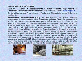 • Dal 01/07/2001 al 30/10/2009
C.A.P.A.C. – Centro di Addestramento e Perfezionamento degli Addetti al
Commercio – Politecnico del Commercio; Viale Murillo 17 Milano www.capac.it
Centro di Formazione Professionale – Fondazione (Accreditato presso la Regione
Lombardia)
Responsabile Amministrativo (CFO). La mia qualifica, in questo periodo,
comportava la responsabilità della contabilità generale, analitica, gestionale e
fiscale con compiti di direzione nella preparazione del bilancio consuntivo, del
bilancio preventivo e del controllo di gestione e di direzione nella rendicontazione
di progetti nell’ambito del Fondo Sociale Europeo, dei Fondi Regionali, dei Fondi
Provinciali e dei Fondi Nazionali Interprofessionali For.Te e Fondir. Tra gli altri
compiti, mi viene affidata la gestione, l’organizzazione e il coordinamento del
personale addetto alla contabilità (nove persone). Sono stato inoltre referente per
le attività internazionali con altri Centri di Formazione Professionale esteri di cui
sono stato attivo promotore; il mio compito in questo ambito era quello di
sviluppare e di coordinare in team con i docenti lo scambio di allievi della
formazione obbligatoria (14-18 anni) attraverso gemellaggi con altri CFP esteri. Ho
provveduto infine alla informatizzazione e alla messa in rete di tutti gli uffici
amministrativi e di segreteria con l’ausilio del personale tecnico-informatico.
3Presentazione Giovanni Rossi 2016
 