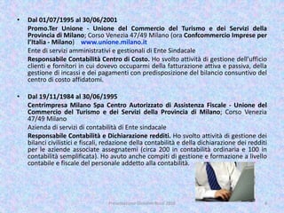 • Dal 01/07/1995 al 30/06/2001
Promo.Ter Unione - Unione del Commercio del Turismo e dei Servizi della
Provincia di Milano; Corso Venezia 47/49 Milano (ora Confcommercio Imprese per
l’Italia - Milano) www.unione.milano.it
Ente di servizi amministrativi e gestionali di Ente Sindacale
Responsabile Contabilità Centro di Costo. Ho svolto attività di gestione dell'ufficio
clienti e fornitori in cui dovevo occuparmi della fatturazione attiva e passiva, della
gestione di incassi e dei pagamenti con predisposizione del bilancio consuntivo del
centro di costo affidatomi.
• Dal 19/11/1984 al 30/06/1995
Centrimpresa Milano Spa Centro Autorizzato di Assistenza Fiscale - Unione del
Commercio del Turismo e dei Servizi della Provincia di Milano; Corso Venezia
47/49 Milano
Azienda di servizi di contabilità di Ente sindacale
Responsabile Contabilità e Dichiarazione redditi. Ho svolto attività di gestione dei
bilanci civilistici e fiscali, redazione della contabilità e della dichiarazione dei redditi
per le aziende associate assegnatemi (circa 200 in contabilità ordinaria e 100 in
contabilità semplificata). Ho avuto anche compiti di gestione e formazione a livello
contabile e fiscale del personale addetto alla contabilità.
Presentazione Giovanni Rossi 2016 4
 
