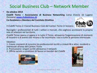 Social Business Club – Network Member
• Da ottobre 2014
ClubIN Ticino – Associazione di Business Networking Corso Elvezia 10 Lugano
(Svizzera) www.clubinticino.ch
Co-fondatore e Membro del Comitato Direttivo
Il ClubIN Ticino è il Social Business Club del Canton Ticino in Svizzera.
Raccoglie i professionisti di tutti i settori e mercati, che vogliono accrescere la propria
rete di relazioni nel territorio.
ClubIN Ticino opera a Lugano e in tutto il Ticino, attraverso l’organizzazione di momenti
di incontro e di eventi che mirano a far incontrare i soci e tutte le persone interessate.
Obiettivi:
1. Creare momenti di incontro tra professionisti iscritti a Linked-IN e attivi, residenti o
interessati all’area del Canton Ticino
2. Promuovere i singoli iscritti attraverso il network
3. Offrire servizi a condizioni di favore ai membri del ClubIN
Presentazione Giovanni Rossi 2016 5
 