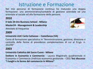 Istruzione e Formazione
Nel mio percorso di formazione continua ho maturato una doppia
formazione: una amministrativa/contabile di gestione aziendale ed una
orientata al sociale ed alla formazione delle persone.
2010
Il Sole 24 Ore Business School - Milano
Master24 - Management & Leadership
Attestato di frequenza
2009
Università LIUC Carlo Cattaneo – Castellanza (VA)
Corso di formazione specialistica in “Amministrazione, gestione, direzione e
controllo delle forme di previdenza complementare di cui al D.Lgs. n.
252/05”
2003
Università Cattolica del Sacro Cuore - Milano
Dottore in Economia e Commercio - Laurea Magistralis quadriennale in
Economia e Commercio (Indirizzo economia gestionale - CEG) Tesi discussa:
“I luoghi e le forme del commercio in Milano”
7Presentazione Giovanni Rossi 2016
 