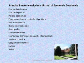 Principali materie nel piano di studi di Economia Gestionale
• Economia aziendale
• Economia politica
• Politica economica
• Programmazione e controllo di gestione
• Diritto industriale
• Diritto internazionale
• Demografia
• Economia urbana
• Economia e tecnica degli scambi internazionali
• Storia economica
• Geografia economica
• Inglese
• Tedesco
8Presentazione Giovanni Rossi 2016
 