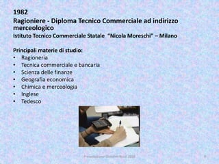 1982
Ragioniere - Diploma Tecnico Commerciale ad indirizzo
merceologico
Istituto Tecnico Commerciale Statale “Nicola Moreschi” – Milano
Principali materie di studio:
• Ragioneria
• Tecnica commerciale e bancaria
• Scienza delle finanze
• Geografia economica
• Chimica e merceologia
• Inglese
• Tedesco
9Presentazione Giovanni Rossi 2016
 