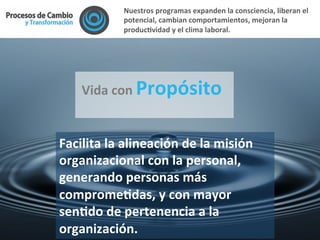  Vida	
  con	
  Propósito	
  
	
  
Facilita	
  la	
  alineación	
  de	
  la	
  misión	
  
organizacional	
  con	
  la	
  personal,	
  
generando	
  personas	
  más	
  
compromeFdas,	
  y	
  con	
  mayor	
  
senFdo	
  de	
  pertenencia	
  a	
  la	
  
organización.	
  	
  
Nuestros	
  programas	
  expanden	
  la	
  consciencia,	
  liberan	
  el	
  
potencial,	
  cambian	
  comportamientos,	
  mejoran	
  la	
  
producFvidad	
  y	
  el	
  clima	
  laboral.	
  	
  
 