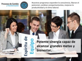 Nuestros	
  programas	
  expanden	
  la	
  consciencia,	
  liberan	
  el	
  
potencial,	
  cambian	
  comportamientos,	
  mejoran	
  la	
  
producFvidad	
  y	
  el	
  clima	
  laboral.	
  	
  
Espíritu	
  de	
  
EquIpo	
  
Potente	
  sinergia	
  capaz	
  de	
  
alcanzar	
  grandes	
  metas	
  y	
  
bienestar.	
  
 