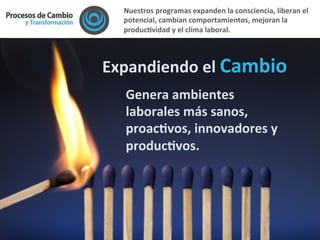 Expandiendo	
  el	
  Cambio	
  
	
  
Genera	
  ambientes	
  
laborales	
  más	
  sanos,	
  
proacFvos,	
  innovadores	
  y	
  
producFvos.	
  
	
  
Nuestros	
  programas	
  expanden	
  la	
  consciencia,	
  liberan	
  el	
  
potencial,	
  cambian	
  comportamientos,	
  mejoran	
  la	
  
producFvidad	
  y	
  el	
  clima	
  laboral.	
  	
  
 