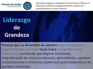 Liderazgo	
  
de	
  
Grandeza	
  
Proceso	
  que	
  se	
  desarrolla	
  de	
  adentro	
  (auto	
  consciencia	
  y	
  
transformación	
  personal)	
  hacia	
  fuera	
  (resultados	
  extra	
  
ordinarios),	
  cambiando	
  paradigmas	
  limitantes,	
  
empoderando	
  los	
  recursos	
  internos,	
  aprendiendo	
  a	
  generar	
  
conversaciones	
  y	
  relaciones	
  poderosas	
  potencializadoras	
  de	
  
grandes	
  resultados.	
  
Nuestros	
  programas	
  expanden	
  la	
  consciencia,	
  liberan	
  el	
  
potencial,	
  cambian	
  comportamientos,	
  mejoran	
  la	
  
producFvidad	
  y	
  el	
  clima	
  laboral.	
  	
  
 