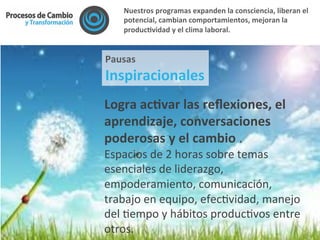 Logra	
  acFvar	
  las	
  reﬂexiones,	
  el	
  
aprendizaje,	
  conversaciones	
  
poderosas	
  y	
  el	
  cambio	
  .	
  
Espacios	
  de	
  2	
  horas	
  sobre	
  temas	
  
esenciales	
  de	
  liderazgo,	
  
empoderamiento,	
  comunicación,	
  
trabajo	
  en	
  equipo,	
  efec@vidad,	
  manejo	
  
del	
  @empo	
  y	
  hábitos	
  produc@vos	
  entre	
  
otros.	
  
Pausas	
  	
  
Inspiracionales	
  
Nuestros	
  programas	
  expanden	
  la	
  consciencia,	
  liberan	
  el	
  
potencial,	
  cambian	
  comportamientos,	
  mejoran	
  la	
  
producFvidad	
  y	
  el	
  clima	
  laboral.	
  	
  
 