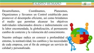 Desarrollamos, Coordinamos, Planeamos,
Organizamos y llevamos un Control establecido para
promover el desempeño eficiente, así como brindamos
el medio que permitan alcanzar los objetivos
individuales relacionados directa e indirectamente con
la labor encomendada, la globalización, el permanente
cambio de contexto y la valoración del conocimiento.
Nuestro enfoque radica en conocer a profundidad el
entorno, la normatividad, los cambios y las necesidades
de cada empresa, con el fin de entregar un servicio de
calidad y personalizado.
 