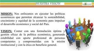 MISION: Nos enfocamos en ejecutar las políticas
económicas que permitan alcanzar la sostenibilidad,
crecimiento y equidad de la economía para impulsar
el desarrollo económico y social del País.
VISION: Contar con una formulación óptima y
gestión eficaz de la política económica, generando
estabilidad con aporte profesional de personas
competentes y comprometidas con la misión
institucional y con la ética en beneficio general.
 