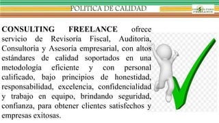 CONSULTING FREELANCE ofrece
servicio de Revisoría Fiscal, Auditoria,
Consultoría y Asesoría empresarial, con altos
estándares de calidad soportados en una
metodología eficiente y con personal
calificado, bajo principios de honestidad,
responsabilidad, excelencia, confidencialidad
y trabajo en equipo, brindando seguridad,
confianza, para obtener clientes satisfechos y
empresas exitosas.
 