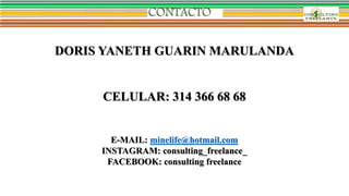 DORIS YANETH GUARIN MARULANDA
CELULAR: 314 366 68 68
E-MAIL: minelife@hotmail.com
INSTAGRAM: consulting_freelance_
FACEBOOK: consulting freelance
 