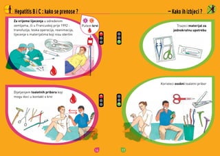 16
Putem krvi
Dijeljenjem	toaletnih pribora	koji	
mogu	doci	u	kontakt	s	krvi
Za vrijeme lijecenja	u	odredenim	
zemljama,	ili	u	Francuskoj	prije	1992	:
transfuzija,	teska	operacija,	reanimacija,	
lijecenje	s	materijalima	koji	nisu	sterilni
Hepatitis B i C : kako se prenose ?
17
Trazeci	materijal za
jednokratnu upotrebu
Koristeci	osobni	toaletni	pribor
 Kako ih izbjeci ?
 