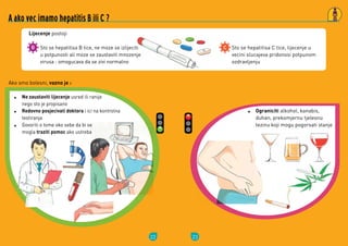 22
Sto	se	hepatitisa	B	tice,	ne	moze	se	izlijeciti	
u	potpunosti	ali	moze	se	zaustaviti	mnozenje	
virusa	:	omogucava	da	se	zivi	normalno
Ako	smo	bolesni, vazno je :
Lijecenje	postoji
A ako vec imamo hepatitis B ili C ?
Ne zaustaviti lijecenje	usred	ili	ranije	
nego	sto	je	propisano	
Redovno posjecivati doktora	i	ici	na	kontrolna	
testiranja
Govoriti	o	tome	oko	sebe	da	bi	se	
mogla	traziti	pomoc	ako	ustreba
23
Sto	se	hepatitisa	C	tice,	lijecenje	u	
vecini	slucajeva	pridonosi	potpunom	
ozdravljenju	
Ograniciti	alkohol,	kanabis,	
duhan,	prekomjernu	tjelesnu	
tezinu	koji	mogu	pogorsati	stanje
 