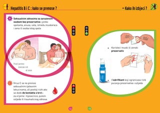 14
Porast partnera
povecava rizik
od zaraze
Hepatitis B i C : kako se prenose ?
Seksualnim odnosima sa zarazenom
osobom bez prezervativa :	preko	
spolovila,	anusa,	usta,	izmedu	muskaraca	
i	zena	ili	osoba	istog	spola
Virus	C	se	ne	prenosi	
seksualnim	tjelesnim	
tekucinama,	ali	postoji	rizik	ako	
se	dode	do kontakta s krvi :	
za	vrijeme		mjesecnice,	putem	
ozljede	ili	traumaticnog	odnosa
15
 Kako ih izbjeci ?
Koristeci	muski	ili	zenski	
prezervativ
I	lubrifikant	koji	ogranicava	rizik	
pucanja	prezervativa	i	ozljeda
 