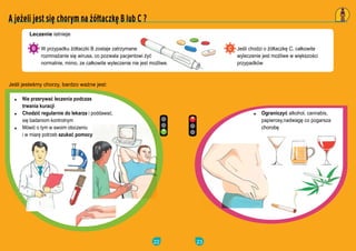 22
W przypadku ??taczki B zostaje zatrzymane
rozmna?anie si? wirusa, co pozwala pacjentowi ?y?
normalnie, mimo, ze ca?kowite wyleczenie nie jest mo?liwe.
Je?li jeste?my chorzy, bardzo wa?ne jest:
Leczenie istnieje
A je?eli jest si? chorym na ??taczk? B lub C ?
Nie przerywa? leczenia podczas
trwania kuracji
Chodzi? regularnie do lekarza i poddawa?,
si? badaniom kontrolnym
Mwi? o tym w swoim otoczeniu
i w miar? potrzeb szuka? pomocy
23
Je?li chodzi o ??taczk? C, ca?kowite
wyleczenie jest mo?liwe w wi?kszo?ci
przypadkw
Ograniczy? alkohol, cannabis,
papierosy,nadwag? co pogarsza
chorob?
 