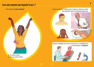 4
Cel mai des, nu apar simptome
Care sunt semnele unei hepatite B sau C ?
Nu ne simţim bolnavi
Nu știm că suntem bolnavi
5
Uneori, la începutul infecţiei putem fi galbeni, obosiţi sau putem
avea greaţă și dureri, iar oboseala poate dura.
Singura modalitate de a ști daca avem sau nu o hepatită B sau
C este să facem o depistare.
 