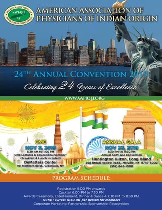 AAPI-QLI
NY
AAPI-QLI
NY
★AM
ERICAN ASSOCIATION
OF★
PH
YSICIANS OF INDIAN ORI
GIN
American Association Of
Physicians Of Indian Origin
24th
Annual Convention 2019
Celebrating 24 Years of Excellence
PROGRAM SCHEDULE:
www.aapiqli.org
Annual Gala
NOV 23, 2019
5:30 PM to 11:30 PM
Annual AAPI-QLI Convention
Huntington Hilton, Long Island
598 Broad Hollow Road, Melville, NY 11747-5002
(516) 845-1000
CME
Nov 3, 2019
8:30 AM to 1:00 PM
CME Lectures & Educational Seminar*
(Breakfast & Lunch included)
DeMatteis Center
101 Northern Blvd., Greenvale, NY
Registration 5:00 PM onwards
Cocktail 6:00 PM to 7:30 PM
Awards Ceremony, Entertainment, Dinner & Dance & 7:30 PM to 11:30 PM
Ticket Price: $150.00 per person for members
Corporate Marketing, Partnership, Sponsorship, Recognition
 