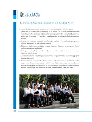 Relevance of Academic Information and Grading Policy

     A student’s final course grade will be determined by consideration of the following factors:
     1. Attendance: 75% attendance is compulsory for all classes. This facilitates interaction with the
        instructor and fellow students as highest level of learning is achieved by this method. Students who
        do not have the requisite 75% attendance in each paper are barred from the final examination of
        that unit.
     2. Reading: Every student is expected to have thoroughly read and reviewed all reading assignments
        from the required text or other reference material.
     3. Discussion: Students must participate in regular classroom discussions as concepts are cleared
        and fresh perspectives are formed.
     4. Testing and Writing Projects: Students will complete online tests for online courses and case
        studies for offline courses.
     5. Assignments: Students complete group and individual assignments for the course. Group projects
        inculcate team spirit.
     6. Seminars: Students are expected to attend maximum number of seminars by guest faculty, weekly
        quizzes, as well as seminars conducted outside where Skyline students are sent. Attendance in
        external seminars attracts bonus points. All of these methods help students in maximising their
        learning, particularly as they are able to see direct linkages between theory and practice.




10
 