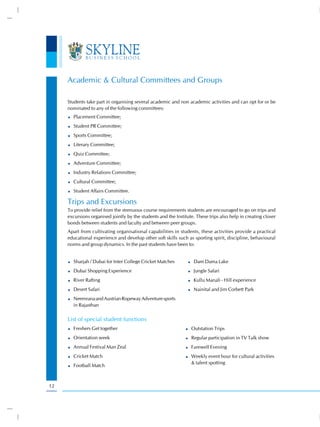 Academic & Cultural Committees and Groups

     Students take part in organising several academic and non academic activities and can opt for or be
     nominated to any of the following committees:
       Placement Committee;
       Student PR Committee;
       Sports Committee;
       Literary Committee;
       Quiz Committee;
       Adventure Committee;
       Industry Relations Committee;
       Cultural Committee;
       Student Affairs Committee.

     Trips and Excursions
     To provide relief from the strenuous course requirements students are encouraged to go on trips and
     excursions organised jointly by the students and the Institute. These trips also help in creating closer
     bonds between students and faculty and between peer groups.
     Apart from cultivating organisational capabilities in students, these activities provide a practical
     educational experience and develop other soft skills such as sporting spirit, discipline, behavioural
     norms and group dynamics. In the past students have been to:


       Sharjah / Dubai for Inter College Cricket Matches            Dam Dama Lake
       Dubai Shopping Experience                                    Jungle Safari
       River Rafting                                                Kullu Manali - Hill experience
       Desert Safari                                                Nainital and Jim Corbett Park
       Neemrana and Austrian Ropeway Adventure sports
       in Rajasthan

     List of special student functions
       Freshers Get together                                      Outstation Trips
       Orientation week                                           Regular participation in TV Talk show
       Annual Festival Man Zeal                                   Farewell Evening
       Cricket Match                                              Weekly event hour for cultural activities
                                                                  & talent spotting
       Football Match



12
 