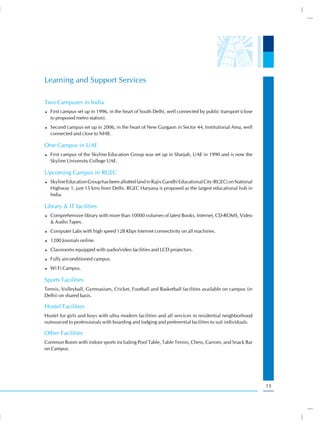Learning and Support Services

Two Campuses in India
  First campus set up in 1996, in the heart of South Delhi, well connected by public transport (close
  to proposed metro station).
  Second campus set up in 2006, in the heart of New Gurgaon in Sector 44, Institutional Area, well
  connected and close to NH8.

One Campus in UAE
  First campus of the Skyline Education Group was set up in Sharjah, UAE in 1990 and is now the
  Skyline University College UAE.

Upcoming Campus in RGEC
  Skyline Education Group has been allotted land in Rajiv Gandhi Educational City (RGEC) on National
  Highway 1, just 15 kms from Delhi. RGEC Haryana is proposed as the largest educational hub in
  India.

Library & IT facilities
  Comprehensive library with more than 10000 volumes of latest Books, Internet, CD-ROMS, Video
  & Audio Tapes.
  Computer Labs with high speed 128 Kbps Internet connectivity on all machines.
  1200 Journals online.
  Classrooms equipped with audio/video facilities and LCD projectors.
  Fully airconditioned campus.
  Wi Fi Campus.

Sports Facilities
Tennis, Volleyball, Gymnasium, Cricket, Football and Basketball facilities available on campus (in
Delhi) on shared basis.

Hostel Facilities
Hostel for girls and boys with ultra modern facilities and all services in residential neighborhood
outsourced to professionals with boarding and lodging and preferential facilities to suit individuals.

Other Facilities
Common Room with indoor sports including Pool Table, Table Tennis, Chess, Carrom, and Snack Bar
on Campus.




                                                                                                         13
 