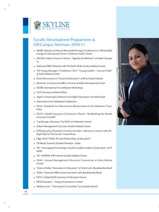 Faculty Development Programmes &
     Off-Campus Seminars 2010-11
      MNRE (Ministry of New & Renewable Energy) Conference on “Renewable
      Energy for Educational Sector” at Mosaic Hotel, Noida
      AFCON Indian Financial Sector- “Agenda for Reforms” at Hotel Shangri
      La
      National HRD Network with TiE Delhi NCR at India Habitat Centre
      7th Young Managers’ Conference 2011 “Young Leaders - Success Code”
      at India Habitat Centre
      Panel Discussion on “Future of Education” at Birla Vidya Niketan
      Directors’ Conclave by MBA Universe at India International Centre
      IACBE International Accreditation Workshop
      IATO Seminar at Hotel Hilton
      Apple “e-learning Conference for Higher Education” at Hotel Hyatt
      International Accreditation Conference
      SEAA- Standards for Educational Advancement & Accreditation Trust,
      India
      FICCI’s Health Insurance Conference Theme: “De-Bottling the Health
      Insurance Growth”
      “Landscape n Business” by FICCI at Federation House
      Indian Management Concave at India Habitat Centre
      EPSI-Education Promotion Society for India - Interactive session with Mr.
      Kapil Sibal at The Grand - Vasant Kunj
      Edge 2010 “Public Private Partnerships in Education”
      TIE-Retail Summit at Hotel Sheraton - Saket
      TIE- “Leveraging Technology to build scalable models in Education” at IIT
      Delhi
      TIE- NHRDN -HR Summit at India Habitat Centre
      AIMS - Annual Management Education Convention at India Habitat
      Centre
      Times of India “Innovation In Education” at Hotel Lalit- Barakhamba Road
      AIMA - National HRM Summit at Hotel Lalit- Barakhamba Road
      FICCI- Global Skills Summit at Federation House
      PHD Chamber - “ Impact Investment in India”
      Shiksha.com - “Training for Counsellors” at Lok Kala Manch

14
 