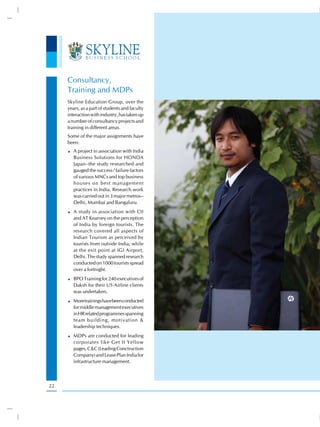 Consultancy,
     Training and MDPs
     Skyline Education Group, over the
     years, as a part of students and faculty
     interaction with industry, has taken up
     a number of consultancy projects and
     training in different areas.
     Some of the major assignments have
     been:
        A project in association with India
        Business Solutions for HONDA
        Japan–the study researched and
        gauged the success / failure factors
        of various MNCs and top business
        houses on best management
        practices in India. Research work
        was carried out in 3 major metros–
        Delhi, Mumbai and Bangaluru.
        A study in association with CII
        and AT Kearney on the perception
        of India by foreign tourists. The
        research covered all aspects of
        Indian Tourism as perceived by
        tourists from outside India, while
        at the exit point at IGI Airport,
        Delhi. The study spanned research
        conducted on 1000 tourists spread
        over a fortnight.
        BPO Training for 240 executives of
        Daksh for their US Airline clients
        was undertaken.
        More trainings have been conducted
        for middle management executives
        in HR related programmes spanning
        team building, motivation &
        leadership techniques.
        MDPs are conducted for leading
        corporates like Get It Yellow
        pages, C&C (Leading Conctruction
        Company) and Lease Plan India for
        infrastructure management.



22
 