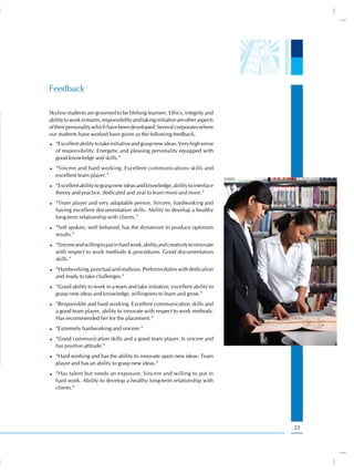Feedback

Skyline students are groomed to be lifelong learners. Ethics, integrity and
ability to work in teams, responsibility and taking initiative are other aspects
of their personality which have been developed. Several corporates where
our students have worked have given us the following feedback.
   “Excellent ability to take initiative and grasp new ideas. Very high sense
   of responsibility. Energetic and pleasing personality equipped with
   good knowledge and skills.”
   “Sincere and hard working. Excellent communications skills and
   excellent team player.”
   “Excellent ability to grasp new ideas and knowledge, ability to interface
   theory and practice, dedicated and zeal to learn more and more.”
   “Team player and very adaptable person. Sincere, hardworking and
   having excellent documentation skills. Ability to develop a healthy
   long-term relationship with clients.”
   “Soft spoken, well behaved, has the dynamism to produce optimum
   results.”
   “Sincere and willing to put in hard work, ability and creativity to innovate
   with respect to work methods & procedures. Good documentation
   skills.”
   “Hardworking, punctual and studious. Performs duties with dedication
   and ready to take challenges.”
   “Good ability to work in a team and take initiative, excellent ability to
   grasp new ideas and knowledge, willingness to learn and grow.”
   “Responsible and hard working. Excellent communication skills and
   a good team player, ability to innovate with respect to work methods.
   Has recommended her for the placement.”
   “Extremely hardworking and sincere.”
   “Good communication skills and a good team player. Is sincere and
   has positive attitude.”
   “Hard working and has the ability to innovate upon new ideas. Team
   player and has an ability to grasp new ideas.”
   “Has talent but needs an exposure. Sincere and willing to put in
   hard work. Ability to develop a healthy long-term relationship with
   clients.”




                                                                                   23
 