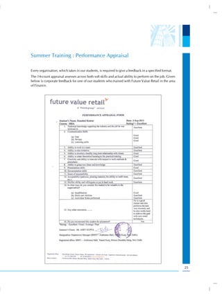 Summer Training : Performance Appraisal

Every organisation, which takes in our students, is required to give a feedback in a specified format.
The 14-count appraisal assesses across both soft skills and actual ability to perform on the job. Given
below is corporate feedback for one of our students who trained with Future Value Retail in the area
of Finance.




                                                                                                          25
 