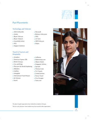Past Placements

Technology and Telecom
))   ADA Cellworlds                          ))   Microsoft
))   Amtier                                  ))   Reliance Infocomm
))   Bharti Telecom                          ))   SPSS
))   Bharti Teletech                         ))   US Tech
))   Greenfield online                       ))   VRITI Infocom
))   HCL                                     ))   Wipro
))   Magnon Solutions



Travel & Tourism and
Hospitality
))   Amadeus                                 ))   Lufthansa
))   American Express TRS                    ))   Makemytrip.com
))   British Airways                         ))   Oberoi Hotels
))   Cox and Kings                           ))   Singapore Airlines
))   Discover the World Marketing            ))   Spicejet
))   eBookers                                ))   Thomas Cook
))   Gallileo                                ))   TUI Travels
))   Interglobe                              ))   United Airlines
))   International Travel House              ))   Versys Travel
))   Jet Airways                             ))   Viva Voyages
))   Kuoni                                   ))   Yatra.com




The above A grade organisations have inducted our students in the past.

The list is only indicative. Some students may have moved to other organisations.

                                                                                    27
 