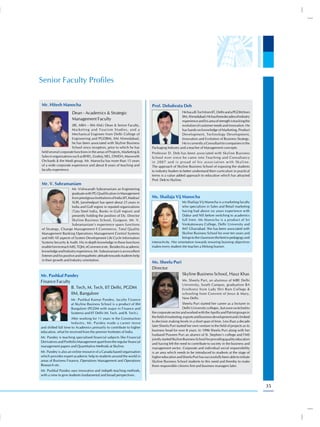 Senior Faculty Profiles

Mr. Hitesh Manocha                                                           Prof. Debabrata Deb
                      Dean - Academics & Strategic                                               He has a B.Tech from IIT, Delhi and a PGDM from
                                                                                                 IIM, Ahmedabad. He has three decades of industry
                      Management Faculty                                                         experience and his area of strength is tracking the
                      (BE, MBA – IIM Ahd.) Dean & Senior Faculty,                                evolution of customer needs and innovation. He
                      Marketing and Tourism Studies, and a                                       has hands on knowledge of Marketing, Product
                      Mechanical Engineer from Delhi College of                                  Development, Technology Development,
                      Engineering and PGDBM, IIM Ahmedabad,                                      Innovation and Evolution of Business Strategy.
                      he has been associated with Skyline Business                               He is currently a Consultant to companies in the
                      School since inception, prior to which he has          Packaging Industry and a teacher of Management concepts.
held several corporate functions in the areas of Projects, Marketing &       Professor D. Deb has been associated with Skyline Business
Sales in organisations such as BHEL, Godrej, SIEL, ONIDA, Maxworth           School ever since he came into Teaching and Consultancy
Orchards & the Modi group. Mr. Manocha has more than 15 years                in 2007 and is proud of his association with Skyline.
of a wide corporate experience and about 8 years of teaching and             The approach of Skyline Business School of exposing the students
faculty experience.                                                          to industry leaders to better understand their curriculum in practical
                                                                             terms is a value added approach to education which has attracted
                                                                             Prof. Deb to Skyline.
Mr. V. Subramaniam
                       Mr. Vishwanath Subramaniam an Engineering
                       graduate with PG Qualification in Management
                       from prestigious Institutions of India (IIT,Madras/   Ms. Shailaja Vij Manocha
                       XLRI, Jamshedpur) has spent about 25 years in                               Ms Shailaja Vij Manocha is a marketing faculty
                       India and Gulf region in reputed organizations                              who specializes in Sales and Retail marketing
                       (Tata Steel India, Banks in Gulf region) and                                having had above six years experience with
                       presently holding the position of Dy. Director                              Dabur and NIS before switching to academics
                       Skyline Business School, Gurgaon. Mr. V.                                    full time. Ms Manocha is a product of Sri
                       Subramaniam’s experience spans functions                                    Venkateswara College, Delhi University and
of Strategy, Change Management E-Commerce, Total Quality                                           IMT Ghaziabad. She has been associated with
Management Banking Operations Management Control Systems                                           Skyline Business School for over ten years and
and MIS All aspects of System Development Life Cycle Information                                   brings to the classroom the best in pedagogy and
Systems Security & Audit. His in depth knowledge in these functions          interactivity. Her orientation towards ensuring learning objectives
enable him to teach MIS, TQM, eCommerce etc. Besides his academic            makes every student she teaches a lifelong learner.
knowledge and Industry experience, Mr. Subramaniam is an excellent
listener and his positive and empathetic attitude towards students help
in their growth and Industry orientation.
                                                                             Ms. Sheelu Puri
                                                                             Director
Mr. Pushkal Pandey                                                                                 Skyline Business School, Hauz Khas
Finance Faculty                                                                                    Ms. Sheelu Puri, an alumnus of MBE Delhi
                                                                                                   University, South Campus, graduation BA
                B. Tech, M. Tech, IIT Delhi, PGDM                                                  Eco(hons) from Lady Shri Ram College &
                IIM, Bangalore                                                                     schooling from Convent of Jesus & Mary,
                      Mr. Pushkal Kumar Pandey, faculty Finance                                    New Delhi.
                      at Skyline Business School is a product of IIM                                Sheelu Puri started her career as a lecturer in
                      Bangalore (PGDM with major in Finance and                                     Delhi University colleges , but soon switched to
                      Systems) and IIT Delhi (M. Tech. and B. Tech.).        the corporate sector and worked with the Apollo and Patriot groups in
                      After working for 11 years in the Construction         the field of marketing, exports and business development and climbed
                      Industry, Mr. Pandey made a career move                to decision making levels in a short span of time. Less than a decade
and shifted full time to Academics primarily to contribute to higher         later Sheelu Puri started her own venture in the field of projects as its
education, what he received from the premier Institutes of India.            business head for over 8 years. In 1996 Sheelu Puri along with her
                                                                             husband Praveen Puri an alumni of St. Stephen’s college and FMS
Mr. Pandey is teaching specialised financial subjects like Financial
                                                                             jointly started Skyline Business School for providing quality education
Derivatives and Portfolio Management apart from the regular financial
                                                                             and having felt the need to contribute to society in the business and
management papers and Quantitative Methods at Skyline.
                                                                             management sector. Corporate and individual social responsibility
Mr. Pandey is also an online resource of a Canada based organisation         is an area which needs to be introduced to students at the stage of
which provides expert academic help to students around the world in          higher education and Sheelu Puri has successfully been able to initiate
areas of Business Finance, Operations Management and Operations              Skyline Business School students to this need and thereby to make
Research etc.                                                                them responsible citizens first and business managers later.
Mr. Pushkal Pandey uses innovative and indepth teaching methods,
with a view to give students fundamental and broad perspectives.


                                                                                                                                                         35
 