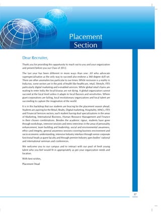 Placement
                                                 Section
Dear Recruiter,
Thank you for providing this opportunity to reach out to you and your organization
and present before you our Class of 2012.

The last year has been different in more ways than one: All who advocate
superspecialisation as the only way to succeed also endorse a 360 degree skill set.
There are other anomalies too particular to our times: While recession is a reality in
India too, some sectors are in the pink of health like healthcare, retail, lifestyle, ITES
particularly digital marketing and e-enabled services. While global retail chains are
waiting to enter India the local kiranas are not dying. A global organization cannot
succeed at the local level unless it adapts to local flavours and sensitivities. Where
giant corporations are failing, local revolutionary organizations and local talent are
succeeding to capture the imagination of the world.

It is in this backdrop that our students are bracing for the placement season ahead.
Students are aspiring for the Retail, Realty, Digital marketing, Hospitality, MNCs, ITES
and Financial Services sectors; each student having dual specializations in the areas
of Marketing, International Business, Human Resource Management and Finance
in their chosen combinations. Besides the academic rigour, students have gone
through workshops, intensive sessions and stress interviews in the areas of personality
enhancement, team building and leadership, social and environmental awareness,
ethics and integrity, general awareness sessions covering business environment and
socio economic understanding, intensive Industry interface through senior corporate
functional heads as guest faculty and through premier Industry apex bodies’ national
and international seminars and conferences.

We welcome you to our campus and to interact with our pool of fresh young
talent who you feel would fit in appropriately as per your organization needs and
location.

With best wishes,

Placement Head




                                                                                             37
 