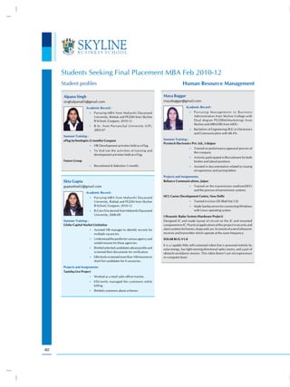 Students Seeking Final Placement MBA Feb 2010-12
     Student profiles                                                                      Human Resource Management

      Alpana Singh                                                         Maya Baggar
      singhalpana05@gmail.com                                              mayabaggar@gmail.com
                      Academic Record :                                                       Academic Record :
                        •) Pursuing MBA from Maharshi Dayanand                                  •) P u r s u i n g M a n a g e m e n t i n B u s i n e s s
                           University, Rohtak and PGDM from Skyline                                 Administration from Skyline College with
                           B-School, Gurgaon, 2010-12                                               Dual degree PGDBM(Marketing) from
                                                                                                    Skyline and MBA(HR) from MDU
                        •) B.Sc. from Purvanchal University (UP),
                           2005-07                                                              •) Bachelors of Engineering (B.E) in Electronics
                                                                                                    and Communication with 68.4%.
      Summer Training :
      eFlag technologies (2 months) Gurgaon                                Summer Training :
                                                                           Pyrotech Electronics Pvt. Ltd., Udaipur
                        •) HR Development activities held as e-Flag
                                                                                                •) Trained on performance appraisal process of
                        •) To find out the activities of training and
                                                                                                    the company
                           development activities held at e-Flag
                                                                                                •) Actively participated in Recruitment for both
      Future Group                                                                                  fresher and lateral positions
                        •) Recruitment & Selection (1 month)                                    •) Assisted in documentation related to issuing
                                                                                                    of experience and joining letters
                                                                           Projects and Assignments:
      Ekta Gupta                                                           Reliance Communications, Jaipur
      guptaekta02@gmail.com                                                                     •) Trained on the transmission medium(OFC)
                                                                                                    and the process of transmission systems
                      Academic Record :
                        •) Pursuing MBA from Maharshi Dayanand
                                                                           HCL Career Development Centre, New Delhi
                           University, Rohtak and PGDM from Skyline                             •) Trained in Linux OS (Red Hat 5.0)
                           B-School, Gurgaon, 2010-12                                           •) Made Samba server for connecting Windows
                        •) B.Com (Vocational) from Maharshi Dayanand                                with Linux operating system
                           University, 2006-09
                                                                           Ultrasonic Radar System (Hardware Project)
      Summer Training :                                                    Designed IC and made layout of circuit on the IC and mounted
      Globe Capital Market Limitation                                      component on IC. Practical applications of this project in security and
                        •) Assisted HR manager to identify recruits for    alarm systems for homes, shops and cars. It consists of a set of ultrasonic
                           multiple vacancies.                             receiver and transmitter which operate at the same frequency.
                        •) Understood the profile for various agency and   SOLAR BUG V1.0
                           sorted resume for these agencies.
                                                                           It is a capable little self-contained robot that is powered entirely by
                        •) Briefed selected candidates about profile and
                                                                           solar energy, has light-sensing directional optics (eyes), and a pair of
                           screened their documents for verification.      obstacle-avoidance sensors. This robot doesn’t use microprocessor
                        •) Effectively screened more than 100 resumes to   or computer brain
                           short list candidates for 4 vacancies.
      Projects and Assignments:
      Tanishq Live Project
                        •) Worked as a retail sales officer trainee.
                        •) Efficiently managed the customers while
                           billing.
                        •) Briefed customers about schemes




40
 