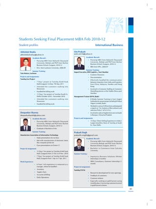 Students Seeking Final Placement MBA Feb 2010-12
Student profiles                                                                                     International Business

 Abhishek Shukla                                                      Om Prakash
 abhishekkshuklaa@yahoo.in                                            joshi.om16@yahoo.in
                                                                                       Academic Record :
                 Academic Record :
                                                                                          •) Pursuing MBA from Maharshi Dayanand
                    •) Pursuing MBA from Maharshi Dayanand
                                                                                              University, Rohtak and PGP from Skyline
                         University, Rohtak and PGP from Skyline
                                                                                              Business School, Gurgaon, 2010-12
                         Business School, Gurgaon, 2010-12
                                                                                          •) BBA from HPU, 2004-07
                    •) B.Sc. from Lucknow University, 2006-09
                                                                                      Summer Training :
                 Summer Training :
                                                                      Import Executive, BWI Logistics., Navi Mumbai
 Tata Motors, Lucknow
                                                                                          •) Customs Clearance.
 Projects and Assignments:                                                                •) Documentation.
 Tanishq Live Project
                                                                                          •) Effectively handled the communication
                    •) 7 Days’ project at Tanishq (Gold Souk                                  between Importers from India and Exporters
                         Mall,Gurgaon) 1st May- 7th May 2011                                  from China, Malaysia, Sweden and Hong
                    •) Attended the customers walking into                                    Kong.
                         Showroom                                                         •) Involved in Container Stuffing & Container
                    •) Handled the billing work                                               Destuffing process at the Nabha Sheva port
                                                                                              Mumbai.
                    •) 15 Days’ live project at Tanishq (South Ex.
                         Delhi) October 2010 – November 2010          Management Trainee SJVNL Jhakri
                    •) Attended the customers walking into                                •) 8 Weeks Summer Training in Asia’s largest
                         Showroom                                                             hydroelectric power project at Satluj Jal Vidyut
                    •) Handled the billing work                                               Nigam Limited, Jhakri.
                                                                                          •) Worked in various H.R functions and prepared
                                                                                              a report on “An Analysis of Recruitment and
                                                                                              selection Policy” of S.J.V.N.L.
 Deepanker Sharma                                                                         •) Involved in sales of Apples from own orchards
 deepankarbareth@yahoo.com                                                                    in Rampur, Himachal Pradesh.

                 Academic Record :                                    Projects and Assignments:
                    •) Pursuing MBA from Maharshi Dayanand                                •) 15 Days’ Direct Selling Experience in India’s
                         University, Rohtak and PGP from Skyline                              Largest Jewellery Store of Tanishq at South
                         Business School, Gurgaon, 2010-12                                    Ex. New Delhi.

                    •) Graduate in Bachelor of Arts

                 Summer Training :                                    Prakash Singh
 Manufacture Association of Information Technology                    prakashh.singhh@gmail.com
                    •) Make presentations for my boss
                                                                                       Academic Record :
                    •) Met with manufacturers of electronic items
                                                                                          •) Pursuing MBA from Maharshi Dayanand
                         like computer printer etc                                            University,Rohtak and PGP from Skyline
                    •) Gave presentations on Green I.T.                                       Business School, Gurgaon, 2010-12
 Project & Assignment:                                                                    •) Bachelor in Commerce from Calcutta
                                                                                              University.
                    •) 15 Days’ live project at Tanishq (Gold Souk
                         Mall, Gurgaon) from 21 Oct. to 4 Nov. 2010   Summer Training :
                    •) 7 Days’ live project at Tanishq (Gold Souk                         •) Impressico Business Solutions (Winter
                         Mall, Gurgaon) from 1 Apr. to 7 Apr. 2011                            Internship) (2 months)
 Work Experience:                                                                         •) SBW Consultancy (Summer Internship) (1
                                                                                              month)
                    •) 6 Years’ rich experience in restaurant as a
                         manager, where he handled: -                 Project & Assignment:
                    •) Inventory
                                                                      Tanishq (TATA)
                    •) Supply chain
                                                                                          •) Research & development for new openings.
                    •) Accounts & Billing
                                                                                          •) Feedback of customers.
                    •) Daily Operations
                                                                                          •) Customer relation
                                                                                          •) Especially working on gold harvest saving
                                                                                              monthly plan, Convincing customers to enrol
                                                                                              in gold harvest scheme.

                                                                                                                                                 41
 