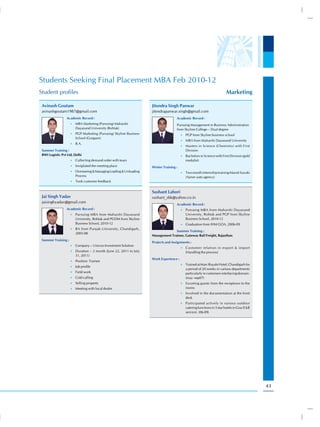 Students Seeking Final Placement MBA Feb 2010-12
Student profiles                                                                                                        Marketing

 Avinash Goutam                                                     Jitendra Singh Panwar
 avinashgoutam1987@gmail.com                                        jitendrapanwar.singh@gmail.com
                 Academic Record :                                                  Academic Record :
                     •) MBA Marketing (Pursuing) Maharshi                           Pursuing Management in Business Administration
                        Dayanand University (Rohtak)                                from Skyline College – Dual degree
                     •) PGP Marketing (Pursuing) Skyline Business                       •) PGP from Skyline business school
                        School (Gurgaon)
                                                                                        •) MBA from Maharshi Dayanand University
                     •) B.A.
                                                                                        •) Masters in Science (Chemistry) with First
 Summer Training :                                                                         Division
 BWI Logistic Pvt Ltd, Delhi                                                            •) Bachelors in Science with First Division (gold
                     •) Collecting demand order with team                                  medalist)
                     •) Invigilated the meeting place               Winter Training :
                     •) Overseeing & Managing Loading & Unloading                       •) Two month internship training Maruti Suzuki
                        Process                                                            (Ajmer auto agency)
                     •) Took customer feedback


                                                                    Sushant Lahori
 Jai Singh Yadav                                                    sushant_sbk@yahoo.co.in
 jaisinghyadav@gmail.com
                                                                                    Academic Record :
                 Academic Record :                                                      •) Pursuing MBA from Maharshi Dayanand
                     •) Pursuing MBA from Maharshi Dayanand                                University, Rohtak and PGP from Skyline
                        University, Rohtak and PGDM from Skyline                           Business School, 2010-12
                        Business School, 2010-12                                        •) Graduation from IHM GOA, 2006-09
                     •) BA from Punjab University, Chandigarh,
                                                                                  Summer Training :
                        2005-08
                                                                    Management Trainee, Gateway Rail Freight, Rajasthan
 Summer Training :
                                                                    Projects and Assignments :
                     •) Company – Unicon Investment Solution
                                                                                        •) Customer relation in export & import
                     •) Duration – 2 month (June 22, 2011 to July                          (Handling the process)
                        31, 2011)
                                                                    Work Experience :
                     •) Position- Trainee
                                                                                        •) Trained at Marc Royale Hotel, Chandigarh for
                     •) Job profile
                                                                                           a period of 20 weeks in various departments
                     •) Field work                                                         particularly in customers interfacing domain.
                     •) Cold calling                                                       (may -sep07)
                     •) Selling property                                                •) Escorting guests from the receptions to the
                     •) Meeting with local dealer                                          rooms
                                                                                        •) Involved in the documentation at the front
                                                                                           desk
                                                                                        •) Participated actively in various outdoor
                                                                                           catering functions in 5 star hotels in Goa (F&B
                                                                                           service). (06-09)




                                                                                                                                             43
 