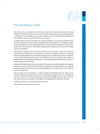From the Director’s Desk

Our journey of over a decade and a half has seen one of the most dramatic and far reaching
changes in both business and society. From lack of information and access to quality Institutes
in 1996 when we first started on our mission, students now face an information overload and
face inability to discern quality Institutes from the others.
At Skyline Business School we take pains to provide students a learning environment which
necessarily takes them to the next level and makes them lifelong learners. Through these pages
we provide a glimpse of this learning path where students get best pedagogical inputs from a
faculty pool that has premier educational backgrounds and experiences in some of the best
names in the Industry.
The education at Skyline does not end with the course curriculum, it extends to practical
application of the skills learnt via internships, seminars & live projects. Exposure to corporate
events are high and details are provided in the pages ahead. In addition we expect our students
to pass out and go beyond the scope of their defined job roles and work for the purpose of
development of society and prove themselves as more responsible and ethical human resources
for the organization and society.
Students are provided inputs and made ready for the competitive world in a global, heterogenous
and perhaps multi cultural world. Each student is mentored and ’ leadership traits are nurtured
to enable students to shoulder increasing responsibilities, and prepare them to face difficult
situations objectively.
We have great sense of satisfaction in what has been accomplished till now, when we see
industry seeking our students for placements and projects throughout the year’ and when we
see various surveys consistently validating our improved standings year after year. Never the
less, the journey to stay ahead has only begun. The opportunity for learning is limitless.
At Skyline we help you to graduate to the new world.
We welcome you to be part of our vision.




                                                                                                    3
 