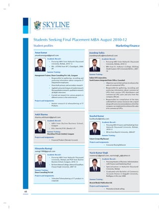 Students Seeking Final Placement MBA August 2010-12
     Student profiles                                                                                                      Marketing-Finance

      Aman kumar                                                                       Jnandeep Saikia
      amankumargaat@gmail.com                                                          jnandeepsaikia@reocketmail.com
                      Academic Record :                                                                Academic Record :
                        •) Pursuing MBA from Maharshi Dayanand                                             •) Pursuing MBA from Maharshi Dayanand
                            University, Rohtak, 2010- 12                                                      University, Rohtak, 2010-12
                        •) BSc. (ATHM) from IIFT, Chandigarh, 2006-                                        •) BBA from St. Anthony’s College, Shillong
                            09                                                                                (North Eastern Hill University(NEHU), 2007-
                                                                                                              10
                      Summer Training :
                                                                                       Summer Training :
      Management Trainee, Doon Consulting Pvt. Ltd., Gurgaon
                        •) Responsible for gathering, recording and                    Indian Oil Corporation,
                            analysing information about companie IT                    North Eastern Integrated State Office, Guwahati
                            Department employees.                                                          •) Objective was to find out how to enhance the
                        •) Done both primary and secondary research                                           sales of commercial LPGs.
                        •) Applied various techniques of market research                                   •) Responsible for gathering, recording and
                            like quantitative research, qualitative research                                  analysing information about commercial
                            ad depth interviews                                                               LPGs from various LPG distributors and
                        •) Carried out research for various projects in                                       commercial LPG users and also from the
                            different sectors in the entire tenure                                            company officials.
                                                                                                           •) Responsible for compilation of the data
      Projects and Assignments:
                                                                                                              collected from various resources into a report
                        •) Market research & telemarketing of IT                                              along with some recommendations which the
                            Products.                                                                         company can implement to enhance the sales
                                                                                                              of its commercial LPGs.


      Ankit Sharma
                                                                                       Kaushal Kumar
      sharma.ankitsamir@gmail.com
                                                                                       kushkushal@india.com
                      Academic Record :
                                                                                                       Academic Record :
                        •) M B A f r o m S k y l i n e B u s i n e s s S c h o o l ,
                            Gurgaon                                                                        •) Pursuing MBA (Finance and Marketing) from
                                                                                                              Maharshi Dayanand University, Rohtak,
                        •) B.Sc. from M.J.P.R.U,Baraily U.P.
                                                                                                              2010-12
                      Summer Training :                                                                    •) BCom from Ranchi University, 2004-07
                      Sharekhan Private Limited, Gurgaon
                                                                                                       Summer Training :
      Projects and Assignments:
                                                                                       Future Group (Big Bazaar)
                        •) Financial Product (Demate Account)
                                                                                       Projects and Assignments:
                                                                                                           •) Consumer Buying Behavoir

      Himanshu Rastogi
      rastogi1988@gmail.com
                                                                                       Navin Kumar Singh
                      Academic Record :
                                                                                       nsnewraj1@gmail.com, navinsingh_p@yahoo.in
                        •) Pursuing MBA from Maharshi Dayanand
                            University, Rohtak and PGP from Skyline                                    Academic Record :
                            Business School, Gurgaon, 2010- 12                                             •) Pursuing Masters of Business Administration
                        •) BA from Meerut College, Meerut (Chaudhary                                          with Finance and Marketing (Dual
                            Charan Singh University, 2007-10                                               •) Specialization) in Maharshi Dayanand
                                                                                                              University, Rohtak
      Summer Training :
                                                                                                           •) Graduated with Bachelor of Commerce
      Doon Consulting Pvt Ltd
                                                                                                              Accounts Honors in Magadh University,
      Projects and Assignments:                                                                               Bodhgaya in the year 2008
                        •) Telesales/Telemarketing of IT product in
                                                                                       Summer Training :
                            corporate
                                                                                       Byword Books Publication Ltd.
                                                                                       Projects and Assignments:
                                                                                                           •) Promotion & book selling

48
 