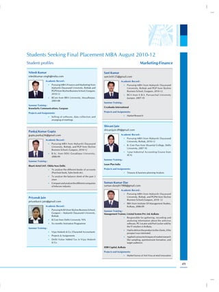 Students Seeking Final Placement MBA August 2010-12
Student profiles                                                                                             Marketing-Finance

 Nitesh Kumar                                                         Sant Kumar
 niteshkumar.singh@india.com                                          sant.kr0125@gmail.com
                 Academic Record :                                                       Academic Record :
                     •) Pursuing MBA (Finance and Marketing) from                          •) Pursuing MBA from Maharshi Dayanand
                        Maharshi Dayanand University, Rohtak and                              University, Rohtak and PGP from Skyline
                        PGPS from Skyline Business School, Gurgaon,                           Business School, Gurgaon, 2010-12
                        2010-12                                                            •) BCA from V.B.S. Purvanchal University
                     •) BCom from BRA University, Muzaffarpur,                                Jaunpur, 2007-10
                        2005-08
                                                                      Summer Training :
 Summer Training :
 Knowlarity Communications, Gurgoan                                   Cryobanks International

 Projects and Assignments:                                            Projects and Assignments:
                                                                                           •) Market Research
                     •) Selling of software, data collection and
                        arranging of meetings

                                                                      Shivani Jain
                                                                      shivanijain.89@gmail.com
 Pankaj Kumar Gupta
 gupta.pankaj36@gmail.com                                                                Academic Record :
                                                                                           •) Pursuing MBA from Maharshi Dayanand
                 Academic Record :
                                                                                              University, Rohtak, 2010-12
                     •) Pursuing MBA from Maharshi Dayanand
                                                                                           •) B. Com Pass from Shyamlal College, Delhi
                        University, Rohtak, and PGP from Skyline
                                                                                              University, 2007-10
                        Business School, Gurgaon, 2010-12
                                                                                           •) 1year Industrial Accounting Course from
                     •) B.Sc. from DDU Gorakhpur University,
                                                                                              (ICA)
                        2006-09
                                                                      Summer Training :
 Summer Training :
                                                                      Lease Plan India
 Bharti Airtel LMT. Okhla New Delhi.
                     •) To analyse the different books of accounts    Projects and Assignments:
                        (Purchase book, Sales book etc).                                   •) Treasury & business planning Analysis
                     •) To analyse the balance sheet of the past 3
                        years
                     •) Compare and analyse the different companies   Suman Kumar Das
                        of telecom industry.                          suman.dasrph1988@gmail.com
                                                                                         Academic Record :
                                                                                           •) Pursuing MBA from Maharshi Dayanand
 Priyanak Jain                                                                                University, Rohtak, and PGPM from Skyline
                                                                                              Business School,Gurgaon, 2010- 12
 priyankavir.jain@gmail.com
                                                                                           •) BBA from Institute Of Management Studies,
                 Academic Record :                                                            Kolkata, 2006-09
                     •) Pursuing M.BA from Skyline Business School,
                                                                      Summer Training :
                        Gurgaon – Maharshi Dayanand University,       Management Trainee, Unistal System Pvt. Ltd. Kolkata
                        Rohtak.
                                                                                           •) Responsible for gathering, recording and
                     •) B.Com from Delhi University 70%                                       analysing information about the antivirus
                     •) Six months Animation Programme                                        software, PC Locator and Port Locker sold by
                                                                                              the IT retailers in Kolkata.
 Summer Training :
                                                                                           •) Had to deliver the product to the clients, if the
                     •) Vijay Mukesh & Co. Characted Accountants
                                                                                              prospect was interested.
                     •) Projects & Assignments
                                                                                           •) Applied various techniques of market research
                     •) Delhi Value Added Tax in Vijay Mukesh                                 like sampling, questionnaire formation, and
                        & Co.                                                                 target audience.
                                                                      IDBI Capital, Kolkata
                                                                      Projects and Assignments:
                                                                                           •) Market Survey of Anti Virus at retail innovation



                                                                                                                                                  49
 