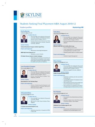 Students Seeking Final Placement MBA August 2010-12
     Student profiles                                                                                                      Marketing-HR

      Era Eva Barrow                                                          Neha Batra
      erabarrow@gmail.com
                                                                              neha.batra20589@gmail.com
                       Academic Record :
                                                                                              Academic Record :
                          •) Pursuing MBA from Maharshi Dayanand
                                                                                                 •) Pursuing MBA from Maharshi Dayanand
                             University, Rohtak and PGDM from Skyline
                                                                                                    University, Rohtak and PGP from Skyline
                             Business School, Gurgaon, 2010-12
                                                                                                    Business School, Gurgaon, 2010-12
                          •) B.Tech (Electrical & Electronics) from
                                                                                                 •) B.Com from Maharshi Dayanand University,
                             Allahabad Agriculture Institute, Deemed
                                                                                                    2006-09
                             University, 2005-09
      Summer Training :                                                       Summer Training :
                                                                              Bhiwani Textile Mill Unit of Aditya Birla Group
      National Aluminium Company Limited, Angul Orissa
                                                                                                 •) Done recording of cash entries.
      Projects and Assignments:
                                                                                                 •) Took responsibility for maintenance of
                          •) Effectiveness of training& development                                 travelling bill data & cash bills on SAP.
      BBBS High School, Bahraich U.P                                                             •) Prepared a project report on working capital
                          •) Worked as a science Teacher                      Projects and Assignments:
      ITI (Indian Telecom Industry) Limited, Mankapur                                            •) Worked in Capital Management
                          •) Operating and working environment of
                             various divisions (component, circuit, captive
                             power plant) working of GSM (global system
                                                                              Prince Kumar
                             for mobile) and Land Line Telephony.
                                                                              kingprincesingh@gmail.com
                                                                                              Academic Record :
                                                                                                 •) Pursuing MBA from Maharshi Dayanand
      Lena Projestha D Sangma                                                                       University, Rohtak and PGPM from Skyline
      lena.sangma@gmail.com                                                                         Business School, Gurgaon, 2010-12
                       Academic Record :                                                         •) BBM from Magadh University, 2006-09

                          •) Pursuing MBA from Maharshi Dayanand                             Summer Training :
                             University, Rohtak and PGDM from Skyline         Poddar Hyundai (Hyundai motors)
                             Business School, Gurgaon, 2010-12
                                                                              Projects and Assignments:
                          •) B.Com. from Don Bosco College, Tura,
                                                                                                 •) Worked for marketing and sales promotion
                             Meghalaya, 2005-08
                                                                                                    of Hyundai cars.
      Summer Training :                                                                          •) Arranged different types of campaigns at many
      Quest Retail Pvt. Ltd. (The Body Shop)                                                        cities in Gaya zone.
                                                                                                 •) Did marketing research for sales and after sale
      Projects and Assignments:                                                                     service improvement of Hyundai cars.
                          •) Process of planning, development and                                •) Sales promotion & marketing of Hyundai’s
                             implementation of Human Resource                                       exchange programme between old cars & new.
                             Information System (HRIS).


                                                                              Ravi Shankar
      Md Jamshed Khan                                                         ravicoolshankar@gmail.com
      janshed.khan@gmail.com
                                                                                              Academic Record :
                       Academic Record :                                                         •) Pursuing M.B.A from Skyline Business School,
                          •) Pursuing MBA from Maharshi Dayanand                                    Gurgaon
                             University, Rohtak                                                  •) Bachelors degree from V.B.S Purvanchal
                          •) BBA from Dr. Zakir Husain Institute, Patna,                            University, Jaunpur, Uttar Pradesh
                             2006-09
                                                                                              Summer Training :
                       Summer Training :
                                                                              Hindustan Coca-Cola Beverages Pvt. Ltd.
      Cryobanks International India Pvt. Ltd.,
                                                                              Projects and Assignments:
      Projects and Assignments:                                                                  •) Promotional and Distributional Activity of
                          •) Marketing researches in hospital & OPDs                                Hindustan Coca-Cola Beverages Pvt. Ltd .
                             in stem cells


52
 