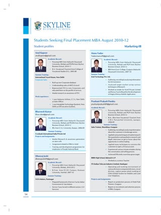 Students Seeking Final Placement MBA August 2010-12
     Student profiles                                                                                                       Marketing-IB

      Anul Kapoor                                                             Manu Yadav
      anulkapoor@gmail.com                                                    Yadavmanu49@gmail.com
                      Academic Record :                                                       Academic Record :
                          •) Pursuing MBA from Maharshi Dayanand                                  •) Pursuing MBA from Maharshi Dayanand
                             University, Rohtak and PGPM from Skyline                                University, Rohtak and PGP from Skyline
                             Business School, 2010-11                                                Business School, 2010-12
                          •) B.A. Vocational (Tourism) from College of                            •) BBA from Govt. College, Gurgaon (Maharshi
                             Vocational Studies D.U, 2005-08                                         Dayanand University), 2007-10
      Summer Training :                                                       Summer Training :
      International Travel House, New Delhi                                   Estel Technology Pvt. Ltd.
      Corporate Sales                                                                             •) Gathering, recording & analysing information
                          •) Built up new Corporate database                                         for M-Commerce
                          •) Understanding sales of MICE & travel                                 •) Analysed target market using various
                                                                                                     techniques of Research
                          •) Represented ITH to new Corporates and
                             educated them on the profile of services.                            •) Worked on tender for Ncell Private Limited
                                                                                                     and Kenya Tourist Board for the development
                          •) Market research on awareness of ITH.
                                                                                                     of Magical Kenya Mobile Application.
      Work experience :
                          •) 1 year Malaysia Airlines, E.T.A, New Delhi
                             as Sales Officer.                                Prashant Prakash Pandey
                          •) 1 year Interglobe Technology Quotient, New       prashantprakash89@gmail.com
                             Delhi as CR Executive (Galileo).
                                                                              Academic Record :
                                                                                                  •) Pursuing MBA from Maharshi Dayanand
      Bhuvnesh Kumar                                                                                 University, Rohtak and PGP from Skyline
      bhuv.dost@gmail.com                                                                            Business School, 2010-12
                       Academic Record :                                                          •) B.Sc. (Bio) from Vocational (Tourism) from

                          •) Pursuing MBA from Maharshi Dayanand
                                                                                                    V.B.S. Purvanchal University, Jaunpur,
                             University, Rohtak and PGDM from Skyline                               2006-09
                             Business School, 2010-12                                          Summer Training :
                          •) BSc from C.S.J. University, Kanpur, 2006-09
                                                                              Sales Trainee, Sharekhan, Gurgaon
                                                                                                  •) Gathering, recording & analyzing information
                       Summer Training :                                                             about the customers in brokerage sector.
      Cryobank International India Privete Ltd
                                                                                                  •) Applied various techniques of market research
      Projects and Assignments:                                                                      like quantitative and qualitative research and
                          •) Market Research & awareness generation                                  depth interviews to get to know about the
                             on stem cells                                                           opportunity in online trading.
                          •) Assignment related to CRM in Airtel                                  •) Applied many techniques to convince the
                          •) Training and development programmes for                                 customers to open a D-mat account.
                             employees in Punjab National Bank                                    •) Experienced various minute mistakes during
                                                                                                     the conversation and selling process
                                                                                                  •) Achieved Efficiently more than given target.
      Dheeraj Joshi
                                                                              BBBS High School, Bahraich U.P
      dheerajoshi09@gmail.com
                                                                                                  •) Worked as a science Teacher
                      Academic Record :
                                                                              ITI (Indian Telecom Industry) Limited, Mankapur
                          •) Pursuing MBA from Maharshi Dayanand
                             University, Rohtak, 2010-2012                                        •) Operating and working environment of
                                                                                                     various divisions (component division, circuit
                          •) B.Com. from D.S.B. Campus, Kumaun
                                                                                                     division, captive power plant) working of
                             University, Nainital, 2007-10
                                                                                                     GSM (Global System for Mobile) and Land
                      Summer Training :                                                              Line Telephony.
      TATA Motors, Pantnagar                                                  Projects and Assignments:
                          •) Prepared framework of Service Tax by Indian                          •) Report on production process of Hotel Park
                             Government & Tata Motors                                                Premier, Gurgaon.
                          •) Service Taxes levied in different sectors (121                       •) Report on recruitment and selection process
                             Services)                                                               of IBM, Gurgaon


54
 