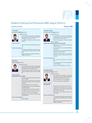 Students Seeking Final Placement MBA August 2010-12
Student profiles                                                                                                        Finance-HR

 Geetanjali                                                            Manindra Singh
 geetanjalisingh88@gmail.com                                           manindra.kumar65@gmail.com
                 Academic Record :                                                     Academic Record :
                     •) Pursuing MBA (Finance)from Maharshi                                •) Pursuing MBA (Finance)from Maharshi
                        Dayanand University, Rohtak and PGPM from                             Dayanand University, Rohtak and PGP from
                        Skyline Business School, 2010-12                                      Skyline Business School, 2010-12
                     •) B.A (PBI) from Brijindra college, Faridkot,                        •) B.B.M. from Bangalore University, 2006-09
                        2006-09
                                                                                       Summer Training :
 Summer Training :                                                     H.R Executive, Ayaan Aviation Pvt. Ltd, New Delhi
                     •) Alcatel Lucent Network Management Service                          •) Objective was to study the recruitment and
                        Ltd                                                                   selection process
 Projects and Assignments:                                                                 •) Screening of resumes to shortlist candidates
                                                                                              for interview
                     •) A comparative study based on market research
                        on Local Kirana Vs Retail Shops in Delhi                           •) Conducted interviews along with H.R for the
                        NCR.                                                                  selection of new employees
                     •) Prepared a report on Employee Retention in                         •) Prepared research reports on interviews
                        Religare Enterprise Ltd.                                              and tests to make it more effective for the
                                                                                              company
                                                                       Projects and Assignments:
                                                                                           •) Role of financial institutions in financing
 Kirti Rana                                                                                   SSIs
 kirtirana32@gmail.com                                                                     •) A comparative study of various branded sports
                                                                                              shoes in Gurgaon.
                 Academic Record :
                                                                                           •) Report on impact of global crisis on India.
                     •) Pursuing MBA (Finance)from Maharshi
                        Dayanand University, Rohtak and PGP (HR)
                        from Skyline Business School, 2010-12
                     •) BBA from MDU, RohtakSree Narayana              Manisha Kumari
                        College, Alleppy (Kerala University), 2006-    manishakmri00@gmail.com
                        09
                                                                                       Academic Record :
 Summer Training :
                                                                                           •) Pursuing MBA (Finance)from Maharshi
 Quest Retail Pvt. Ltd., Gurgaon
                                                                                              Dayanand University, Rohtak and PGDM
                     •) Worked on developing & implementing                                   from Skyline Business School, 2010-12
                        process of HRIS.
                                                                                           •) M.Com from Patna University2005-08
                     •) Responsible for gathering, collecting all
                                                                                           •) B.Com from Patna University2008-10
                        the data information of the head office
                        employees.                                     Summer Training :
                     •) Prepared full & final sheet of employees.      OCL India Ltd.
                     •) Compiled attendance records of head office                         •) Prepared the annual report of the company.
                        and staff employees.                                               •) Analysed the balance sheet of the company
                     •) Handled Mediclaim card of the employees.                              for the past 5 years and work done was
                                                                                              appreciated by the mentor.
                     •) Compiled opening & closing time of stores.
                                                                                           •) Prepared financial statement analysis on
                     •) Inventory count for mystery shopping.
                                                                                              excel sheet.
                     •) Prepared CTC structure of head office and
                        store employees.                               Projects and Assignments:
                                                                                           •) A comparative study based on market research
 Projects and Assignments:
                                                                                              on Local Kirana Vs Retail Shops in Delhi
                     •) Process of HRIS
                                                                                              NCR.
                                                                                           •) Prepared a report on Employee Retention in
                                                                                              Religare Enterprise Ltd




                                                                                                                                              55
 