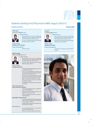 Students Seeking Final Placement MBA August 2010-12
Student profiles                                                                                                        Finance-IB

 Nisha Rani                                                             Sarath P
 mittalnisha225@gmail.com                                               sarathppillai@gmail.com
                 Academic Record :                                                      Academic Record :
                    •) Pursuing MBA (Finance) from Maharshi                               •) Pursuing MBA (Finance)from Maharshi
                       Dayanand University, Rohtak and PGP (IB)                              Dayanand University, Rohtak and PGP (IB)
                       from Skyline Business School, 2010-12                                 from Skyline Business School, 2010-12
                    •) B.Com from Multani Mal Modi College                                •) B.Com from Sree Narayana College, Alleppy
                       (Punjabi University), 2007-10                                         (Kerala University), 2007-09
 Summer Training :                                                      Summer Training :
 Sharekhan Pvt. Ltd. Gurgaon                                            Sharekhan Ltd, Gurgaon
 Projects and Assignments:                                              Projects and Assignments:
                    •) DEMAT Account                                                      •) Acquired new customers to open DEMAT
                                                                                             account


 Sakshi Sondhi
 sondhi_sakshi@yahoo.co.in
                 Academic Record :
                    •) Pursuing MBA (Finance) from Maharshi
                       Dayanand University, Rohtak and PGP (IB)
                       from Skyline Business School, 2010-12
                    •) B.A. (Eco. Hons.) from Girls Govt. College
                       (MDU),Gurgaon, 2007-10
 Summer Training :
 LeasePlan India Pvt Ltd
                    •) Performed Credit Risk Management process
                       to mitigate the credit risk
                    •) Process involved gathering, recording and
                       analysing essential information for preparing
                       documents of Prospective clients
                    •) Documents once prepared were presented
                       to the Local Credit Committee for the credit
                       approval of clients and prospective clients
                    •) Follow up with the contract team regarding
                       the agreement signed
                    •) Managed the work in the absence of the trainer
                       for 2 weeks
 Projects and Assignments:
 Indian Urban Space Foundation
                    •) Actively participated for the event called Go
                       Green- held in Bangaluru
                    •) Prepared a list of the interested sponsors and
                       Industry speakers for the event
                    •) Follow up arrangements for the company’s
                       marketing people
 Quadrangle Consultancy Pvt Ltd
                    •) DevelopedLife Skills Module for the age group
                       of 6 to 12 years children to better understand
                       the psychology of children
                    •) Prototype of this module was held at the Sixth
                       Element School, Gugaon
 Work Experience:
                    •) The Sixth Element School – play school,
                       activity centre and daycare
                    •) Work as an activity incharge in the daycare

                                                                                                                                         57
 