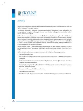 A Profile

    Skyline Education Group comprises of Skyline Business School, Skyline School of Communication and
    Skyline Institute of Travel and Tourism.
    The mission of Skyline is to provide its students with the best professional career prospects in the
    emerging global workplace and to equip them for more effective and organised contribution to their
    chosen professions and fields.
    Skyline Business School is one of the premier B-schools in India. It was set up in India in 1996 with a
    view to providing global & relevant curriculum for the emerging international business sectors. Presently
    Skyline Business School offers BBA & MBA Industry Integrated regular degree programmmes of Maharshi
    Dayanand University a UGC recognized state university of Haryana.As per the the most credible Best
    B School Rankings covering all management Institutes in India we are placed in the top 100 band of B
    schools as shown in the recent rankings table.
    Skyline Business School is now on the verge of expansion and has been allotted a campus of 4 acres in
    the Haryana Government’s prestigious RGEC (Rajiv Gandhi Educational City) just 15kms from North
    Delhi.
    Skyline offers its students very comprehensive curricula with a host of advantages such as:
      High level of student care.
      Specialisations in high growth areas with opportunities to do live projects with MNCs and top Indian
      corporates.
      Most updated and relevant curriculum, with weekly Seminars, Business Quiz sessions, innovative
      corporate successes presentations.
      Faculty mostly comprises IIM-A, B and C Alumni with rich corporate experience. Specialised courses
      are taught by Industry experts.
      State-of-the-art library with 3600 journals online.
      Highly active placement cell.
      Wi Fi Campus with all classrooms networked and fitted with LCD projectors and air conditioned.




4
 