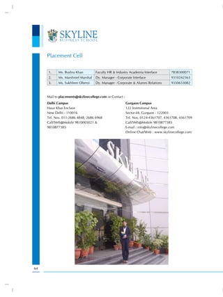 Placement Cell

     1.     Ms. Bushra Khan         Faculty HR & Industry Academia Interface         7838300071
     2.     Ms. Marshniel Marshal   Dy. Manager - Corporate Interface                9310242563
     3.     Ms. Sukhleen Oberoi     Dy. Manager - Corporate & Alumni Relations       9350653082



     Mail to placements@skylinecollege.com or Contact :
     Delhi Campus                                         Gurgaon Campus
     Hauz Khas Enclave                                    122 Institutional Area
     New Delhi - 110016                                   Sector-44, Gurgaon - 122003
     Tel. Nos. 011-2686 4848, 2686 6968                   Tel. Nos. 0124-4361707, 4361708, 4361709
     Call/SMS@Mobile 9810005021 &                         Call/SMS@Mobile 9810877385
     9810877385                                           E-mail : info@skylinecollege.com
                                                          Online Chat/Web : www.skylinecollege.com




64
 