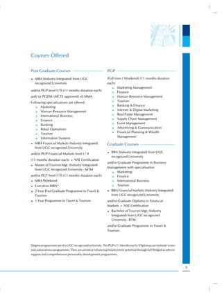 Courses Offered

Post Graduate Courses                                     PGP
   MBA (Industry Integrated) from UGC                     (Full time / Weekend) (11 months duration
   recognized University                                  each)
                                                             )) Marketing Management
and/or PGP level I / II (11 months duration each)            )) Finance

and/ or PGDM (AICTE approved) of AIMA                        )) Human Resource Management

                                                             )) Tourism
Following specializations are offered:
                                                             )) Banking & Finance
   )) Marketing
                                                             )) Internet & Digital Marketing
   )) Human Resource Management
                                                             )) Real Estate Management
   )) International Business
                                                             )) Supply Chain Management
   )) Finance
                                                             )) Event Management
   )) Banking
                                                             )) Advertising & Communication
   )) Retail Operations
                                                             )) Financial Planning & Wealth
   )) Tourism

   )) Information Systems
                                                                  Management
   MBA Financial Markets (Industry Integrated)            Graduate Courses
   from UGC recognized University
and/or PGP Financial Markets level I / II                    BBA (Industry Integrated) from UGC
                                                             recognized University
(11 months duration each) + NSE Certification
                                                          and/or Graduate Programme in Business
   Master of Tourism Mgt. (Industry Integrated)
                                                          Management with specialisation
   from UGC recognized University - MTM
                                                             )) Marketing
and/or PGT level I / II (11 months duration each)            )) Finance

   MBA Weekend                                               )) International Business

   Executive MBA*                                            )) Tourism

   2 Year Post Graduate Programme in Travel &                BBA Financial Markets (Industry Integrated)
   Tourism                                                   from UGC recognized University
   1 Year Programme in Travel & Tourism                   and/or Graduate Diploma in Financial
                                                          Markets + NSE Certification
                                                             Bachelor of Tourism Mgt. (Industry
                                                             Integrated) from UGC recognized
                                                             University - BTM
                                                          and/or Graduate Programme in Travel &
                                                          Tourism.



Degree programmes are of a UGC recognized university. The PGPs (11 Months each) / Diplomas are Institute’s own
and autonomous programmes. They are aimed at enhancing employment potential through full fledged academic
support and comprehensive personality development programmes.



                                                                                                                 5
 