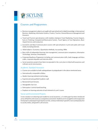 Courses and Programmes

       Business management subjects are taught with specialised and in depth knowledge in International
       Business, Marketing, Information Systems, Finance, Tourism, Human Resources Management and
       Insurance.
       Travel and Tourism specialisations with modules relating to Travel Marketing, Tourism Impacts,
       Fares & Ticketing, Computerised Reservation System, Travel Agency & Tour Operations, Basic
       Airport Services and ecotourism.
       Journalism and Mass Communication courses with specialisations in print and audio and visual
       media (including Internet).
       Allied subjects : Economics, Quantitative Methods, Accounting, HRM.
       Basic skills of independent learning, time management, communicative competence, Information
       Technology, Seminars, Presentations.
       Corporate Readiness Programme including oral communication skills, body language and dress
       codes, corporate etiquettes and interview skills.
       Social awareness projects have been incorporated in the curriculum to help build awareness and
       cultivate social consciousness.

    Academic Standard Assurance
       Courses are available for both undergraduates & postgraduates in the above mentioned areas.
       Internationally comparable syllabus.
       Modern learning methods & technology.
       Experienced and qualified Academic staff.
       Renowned Guest lectures.
       Manageable class size.
       Participative / activity based teaching.
       Emphasis on learning outcomes of each element of a unit / course.

    Social and Environment Projects
    A new initiative on inducting each student to social awareness, a 3-credit paper has been introduced
    across all batches and courses as a compulsory assessment. Students are encouraged to work on grassroot
    level projects and prepare to give back to society, so that an Individual’s growth is not counterproductive
    to society needs, and growth is all inclusive.




6
 